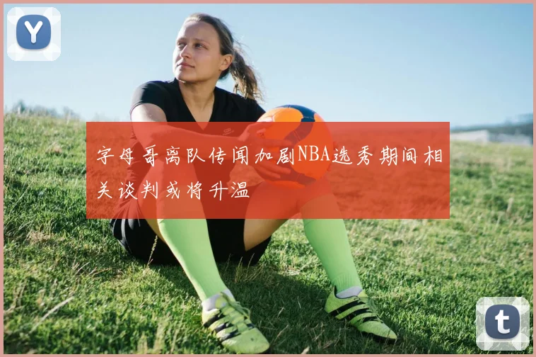字母哥离队传闻加剧NBA选秀期间相关谈判或将升温