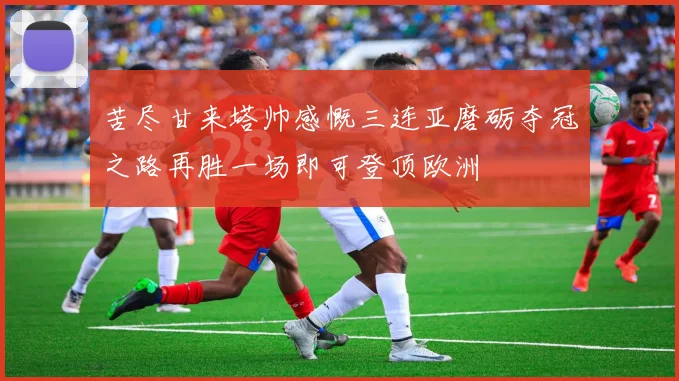苦尽甘来塔帅感慨三连亚磨砺夺冠之路再胜一场即可登顶欧洲