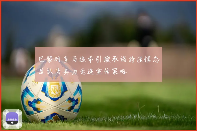 巴黎对皇马选举引援承诺持谨慎态度认为其为竞选宣传策略