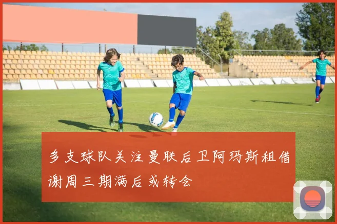 多支球队关注曼联后卫阿玛斯租借谢周三期满后或转会
