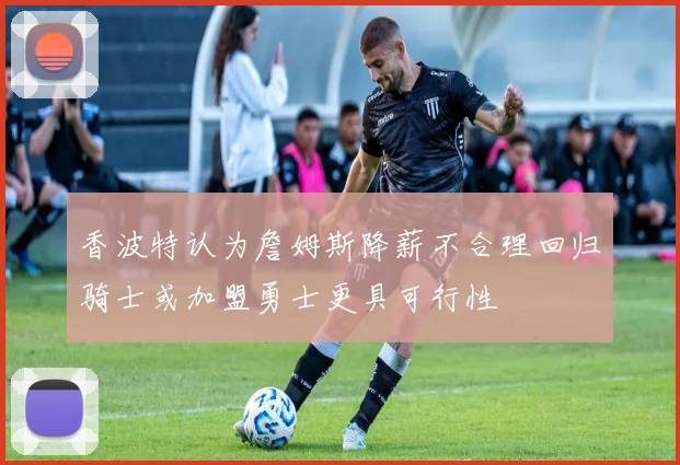 香波特认为詹姆斯降薪不合理回归骑士或加盟勇士更具可行性