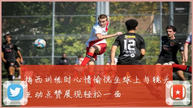 梅西训练时心情愉悦坐球上与镜头互动点赞展现轻松一面
