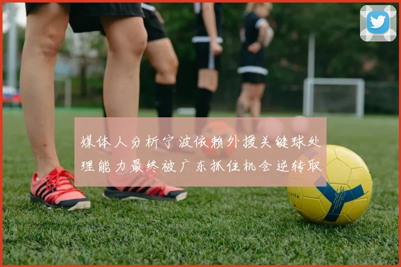 媒体人分析宁波依赖外援关键球处理能力最终被广东抓住机会逆转取胜