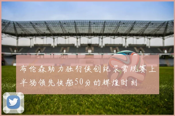 布伦森助力独行侠创纪录常规赛上半场领先快船50分的辉煌时刻
