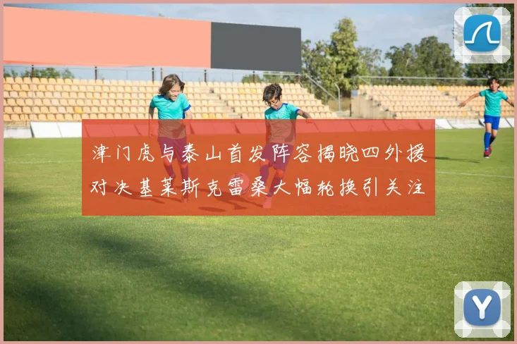 津门虎与泰山首发阵容揭晓四外援对决基莱斯克雷桑大幅轮换引关注