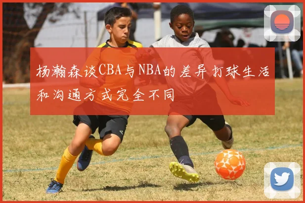 杨瀚森谈CBA与NBA的差异打球生活和沟通方式完全不同
