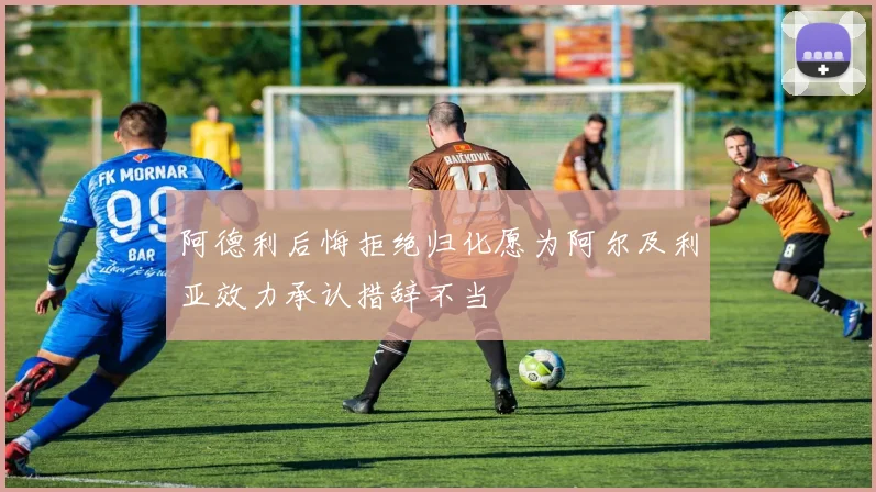 阿德利后悔拒绝归化愿为阿尔及利亚效力承认措辞不当