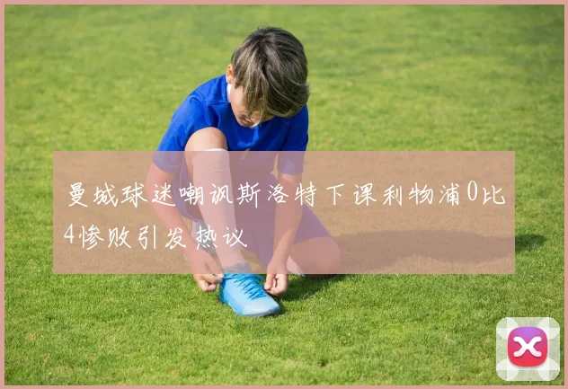 曼城球迷嘲讽斯洛特下课利物浦0比4惨败引发热议