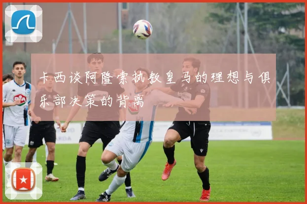 卡西谈阿隆索执教皇马的理想与俱乐部决策的背离