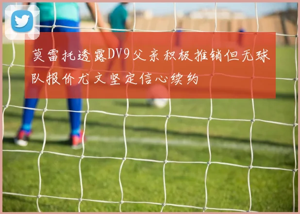 莫雷托透露DV9父亲积极推销但无球队报价尤文坚定信心续约