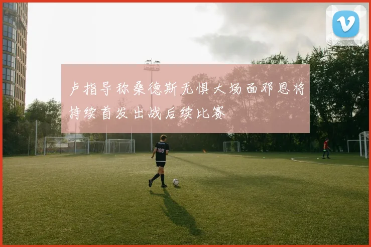 卢指导称桑德斯无惧大场面邓恩将持续首发出战后续比赛