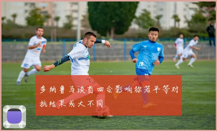 多纳鲁马谈首回合影响称若平等对抗结果或大不同