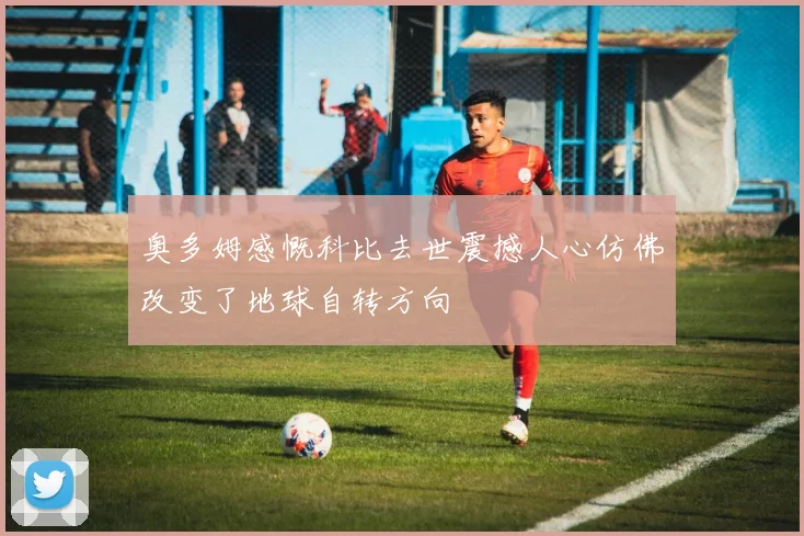 奥多姆感慨科比去世震撼人心仿佛改变了地球自转方向