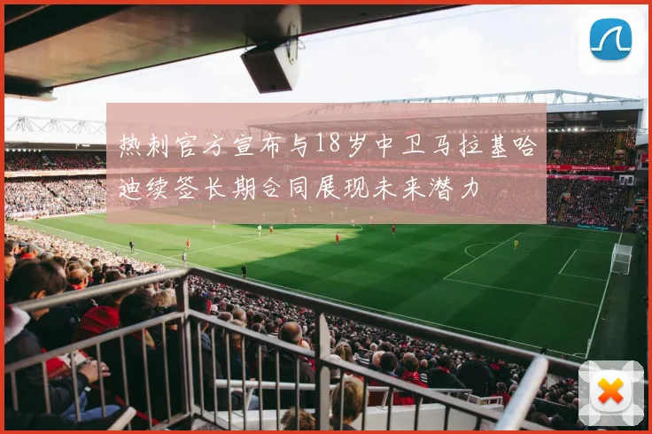 热刺官方宣布与18岁中卫马拉基哈迪续签长期合同展现未来潜力