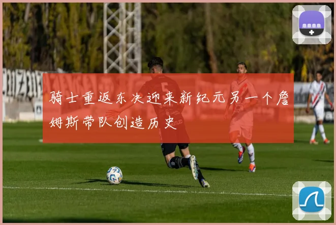 骑士重返东决迎来新纪元另一个詹姆斯带队创造历史