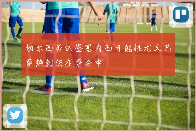切尔西否认签塞内西可能性尤文巴萨热刺仍在争夺中