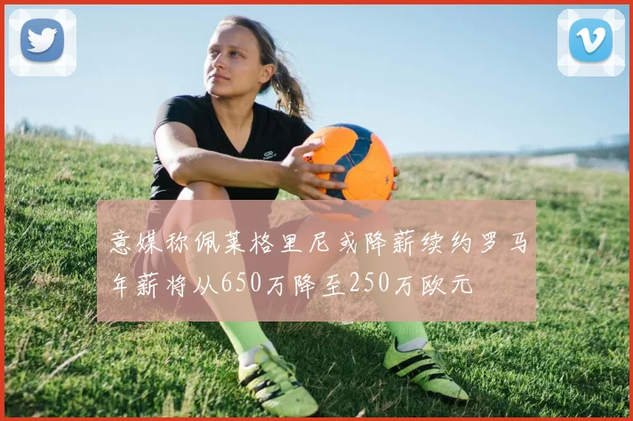 意媒称佩莱格里尼或降薪续约罗马年薪将从650万降至250万欧元