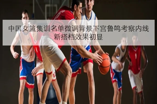 中国女篮集训名单微调背景下宫鲁鸣考察内线新搭档效果初显